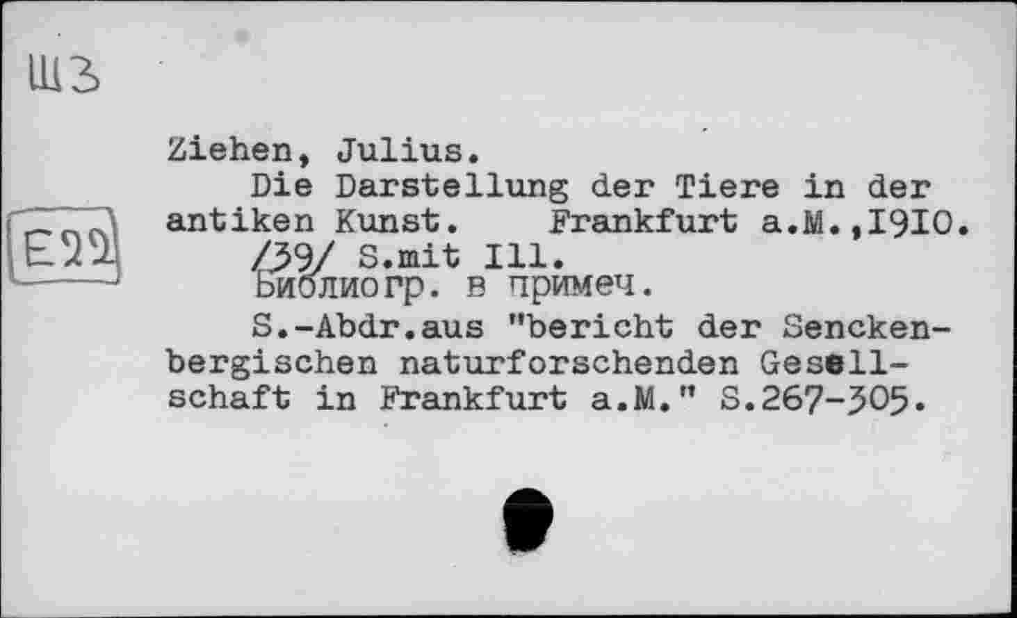 ﻿шз
Ziehen, Julius.
Die Darstellung der Tiere in der antiken Kunst. Frankfurt a.M.,I9I0.
S.mit Ill.
Библиогр. в примеч.
S.-Abdr.aus "bericht der Sencken-bergischen naturforschenden Gesellschaft in Frankfurt a.M." S.267-50$.